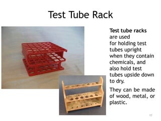 Test Tube Rack
Test tube racks
are used
for holding test
tubes upright
when they contain
chemicals, and
also hold test
tubes upside down
to dry.
They can be made
of wood, metal, or
plastic.
17
 