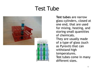 Test Tube
Test tubes are narrow
glass cylinders, closed at
one end, that are used
for mixing, heating, and
storing small quantities
of chemicals.
They are usually made
of a type of glass (such
as Pyrex®) that can
withstand high
temperatures.
Test tubes come in many
different sizes.
18
 