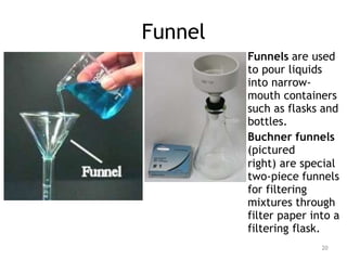 Funnel
Funnels are used
to pour liquids
into narrow-
mouth containers
such as flasks and
bottles.
Buchner funnels
(pictured
right) are special
two-piece funnels
for filtering
mixtures through
filter paper into a
filtering flask.
20
 