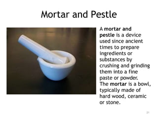 Mortar and Pestle
A mortar and
pestle is a device
used since ancient
times to prepare
ingredients or
substances by
crushing and grinding
them into a fine
paste or powder.
The mortar is a bowl,
typically made of
hard wood, ceramic
or stone.
21
 