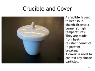 Crucible and Cover
A crucible is used
to heat solid
chemicals over a
burner at high
temperatures.
They are made
from heat-
resistant ceramics
to prevent
breakage.
A cover is used to
contain any smoke
particles.
22
 