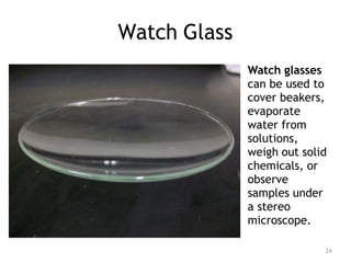 Watch Glass
Watch glasses
can be used to
cover beakers,
evaporate
water from
solutions,
weigh out solid
chemicals, or
observe
samples under
a stereo
microscope.
24
 