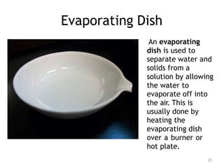 Evaporating Dish
25
An evaporating
dish is used to
separate water and
solids from a
solution by allowing
the water to
evaporate off into
the air. This is
usually done by
heating the
evaporating dish
over a burner or
hot plate.
 
