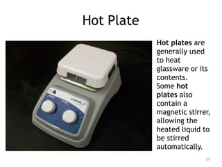 Hot Plate
Hot plates are
generally used
to heat
glassware or its
contents.
Some hot
plates also
contain a
magnetic stirrer,
allowing the
heated liquid to
be stirred
automatically.
27
 