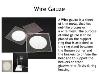 Wire Gauze
A Wire gauze is a sheet
of thin metal that has
net-like crosses or
a wire mesh. The purpose
of wire gauze is to be
placed on the support
ring that is attached to
the ring stand between
the Bunsen burner and
the beakers to diffuse the
heat and to support the
beakers or other
glassware or flasks during
heating. 29
 