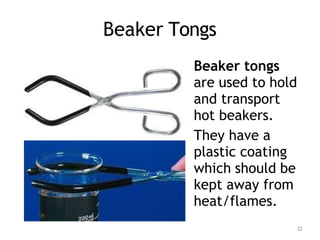 Beaker Tongs
Beaker tongs
are used to hold
and transport
hot beakers.
They have a
plastic coating
which should be
kept away from
heat/flames.
32
 