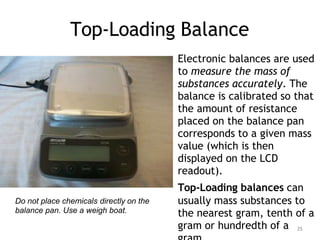 Top-Loading Balance
Electronic balances are used
to measure the mass of
substances accurately. The
balance is calibrated so that
the amount of resistance
placed on the balance pan
corresponds to a given mass
value (which is then
displayed on the LCD
readout).
Top-Loading balances can
usually mass substances to
the nearest gram, tenth of a
gram or hundredth of a
Do not place chemicals directly on the
balance pan. Use a weigh boat.
35
 