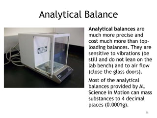 Analytical Balance
Analytical balances are
much more precise and
cost much more than top-
loading balances. They are
sensitive to vibrations (be
still and do not lean on the
lab bench) and to air flow
(close the glass doors).
Most of the analytical
balances provided by AL
Science in Motion can mass
substances to 4 decimal
places (0.0001g).
36
 