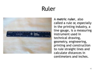 Ruler
A metric ruler, also
called a rule or, especially
in the printing industry, a
line gauge, is a measuring
instrument used in
technical drawing,
geometry, engineering,
printing and construction
to rule straight lines and
calculate distances in
centimeters and inches.
40
 