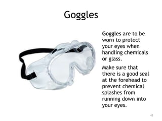 Goggles
Goggles are to be
worn to protect
your eyes when
handling chemicals
or glass.
Make sure that
there is a good seal
at the forehead to
prevent chemical
splashes from
running down into
your eyes.
43
 