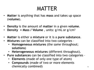 MATTER
• Matter is anything that has mass and takes up space
(volume).
• Density is the amount of matter in a given volume.
• Density = Mass / Volume , units: g/mL or g/cm3
• Matter is either a mixture or it is a pure substance.
• Mixtures can be classified into two categories –
• Homogeneous mixtures (the same throughout;
solutions)
• Heterogeneous mixtures (different throughout).
• Pure substances can be classified into two categories –
• Elements (made of only one type of atom)
• Compounds (made of two or more elements
chemically combined) 46
 
