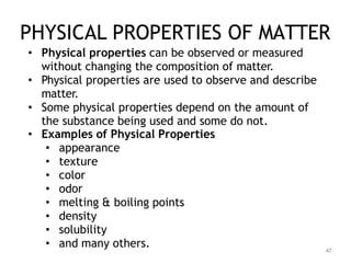 47
PHYSICAL PROPERTIES OF MATTER
• Physical properties can be observed or measured
without changing the composition of matter.
• Physical properties are used to observe and describe
matter.
• Some physical properties depend on the amount of
the substance being used and some do not.
• Examples of Physical Properties
• appearance
• texture
• color
• odor
• melting & boiling points
• density
• solubility
• and many others.
 