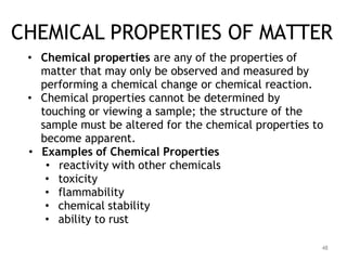 48
CHEMICAL PROPERTIES OF MATTER
• Chemical properties are any of the properties of
matter that may only be observed and measured by
performing a chemical change or chemical reaction.
• Chemical properties cannot be determined by
touching or viewing a sample; the structure of the
sample must be altered for the chemical properties to
become apparent.
• Examples of Chemical Properties
• reactivity with other chemicals
• toxicity
• flammability
• chemical stability
• ability to rust
 
