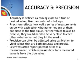 ACCURACY & PRECISION
• Accuracy is defined as coming close to a true or
desired value, like the center of a bullseye.
• Precision reflects how well a series of measurements
agree with each other, whether or not any of them
are close to the true value. For the values to also be
precise, they would need to be very close to each
other (whether or not they hit the mark).
• Precision can often be adjusted using calibration to
yield values that are both accurate and precise.
• Scientists often report percent error of a
measurement, which expresses how far a measured
value is from the true value.
Michael Betts, Getty Images
49
 