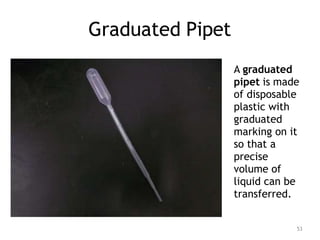 Graduated Pipet
A graduated
pipet is made
of disposable
plastic with
graduated
marking on it
so that a
precise
volume of
liquid can be
transferred.
53
 
