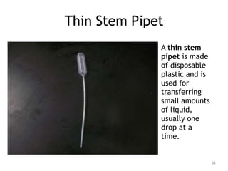 Thin Stem Pipet
A thin stem
pipet is made
of disposable
plastic and is
used for
transferring
small amounts
of liquid,
usually one
drop at a
time.
54
 