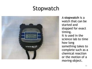 Stopwatch
A stopwatch is a
watch that can be
started and
stopped for exact
timing.
It is used in the
science lab to time
how long
something takes to
complete such as a
chemical reaction
or the motion of a
moving object.
55
 
