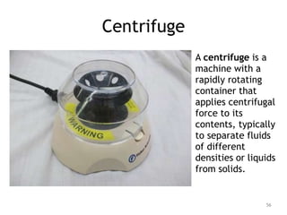 Centrifuge
A centrifuge is a
machine with a
rapidly rotating
container that
applies centrifugal
force to its
contents, typically
to separate fluids
of different
densities or liquids
from solids.
56
 