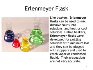 Erlenmeyer Flask
Like beakers, Erlenmeyer
flasks can be used to mix,
dissolve solids into
solutions, and heat or cool
solutions. Unlike beakers,
Erlenmeyer flasks were
developed for swirling
solutions with minimum loss
and they can be plugged
with stoppers and used to
catch vapor or condensed
liquid. Their graduations
are not very accurate.
6
 