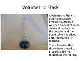 Volumetric Flask
A Volumetric Flask is
used to accurately
prepare solutions. A
weighed amount of solid
chemical is placed at
the bottom, and the
liquid solvent is added
until the fill line is
reached.
The volumetric flask
shown here is used to
prepare a 250-mL
solution at the fill line.
8
 
