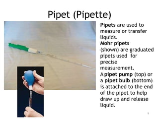Pipet (Pipette)
Pipets are used to
measure or transfer
liquids.
Mohr pipets
(shown) are graduated
pipets used for
precise
measurement.
A pipet pump (top) or
a pipet bulb (bottom)
is attached to the end
of the pipet to help
draw up and release
liquid.
9
 