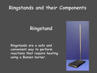 Ringstands and their Components
Ringstands are a safe and
convenient way to perform
reactions that require heating
using a Bunsen burner.
Ringstand
 
