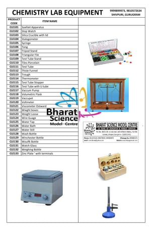 9999899973, 9810572634
SHIVPURI, GURUGRAM
PRODUCT
CODE
CHEMISTRY LAB EQUIPMENT
CLE133 Zinc Plate ’ with terminals
CLE130 Woulfk Bottle
CLE131 Watch Glass
CLE132 Weighing Bottle
CLE127 Water Still
CLE128 Wash Bottle
CLE129 Winchester Bottle
CLE124 Wire Guage
CLE125 Water Tap
CLE126 Water Bath
CLE121 Viscometer Ostward
CLE122 Wieght boxes
CLE123 Weight Loose
CLE118 Volumetric Flask
CLE119 Vaccupet
CLE120 Voltmeter
CLE115 Test Tube Stopper
CLE116 Test Tube with U tube
CLE117 Vaccum Pump
CLE112 Thisle Funnel
CLE113 Trough
CLE114 Thermometer
CLE109 Test Tube Stand
CLE110 Tiles-Porcelain
CLE111 Test Tube
Syringe
CLE106 Tong
CLE107 Tripod Stand
CLE108 Triangular File
CLE101 Soxhlet Apparatus
CLE102 Stop Watch
CLE103 Silica Crucible with lid
CLE104 Stalogometer
CLE105
ITEM NAME
 