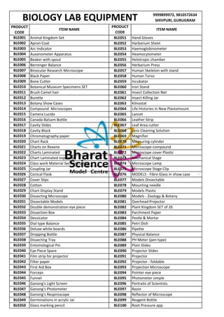 9999899973, 9810572634
SHIVPURI, GURUGRAM
PRODUCT
CODE
BLE051
BLE052
BLE053
BLE054
BLE055
BLE056
BLE057
BLE058
BLE059
BLE060
BLE061
BLE062
BLE063
BLE064
BLE065
BLE066
BLE067
BLE068
BLE069
BLE070
BLE071
BLE072
BLE073
BLE074
BLE075
BLE076
BLE077
BLE078
BLE079
BLE080
BLE081
BLE082
BLE083
BLE084
BLE085
BLE086
BLE087
BLE088
BLE093
BLE094
BLE095
BLE096
BLE097
BLE098
BLE099
BLE100
BIOLOGY LAB EQUIPMENT
BLE049 Germinations in acrylic Jar Reagent Bottle
BLE050 Glass marking pencil Root Pressure app.
BLE047 Ganong's Photometer Razor
BLE048 Ganong's Respiroscope Reflector of Microscope
BLE045 Funnel Photometer simple
BLE046 Ganong's Light Screen Portraits of Scientists
BLE043 First Aid Box Projection Microscope
BLE044 Forceps Pointer eye piece
BLE041 Film strip for projector BLE091 Projector
BLE042 Filter paper BLE092 Projector - foldable
BLE039 Entomological Pin BLE089 Plain Slides
BLE040 Eye Piece Spare BLE090 Projector Slides
BLE037 Dropping Bottle Physical Balance
BLE038 Dissecting Tray PH Meter (pen type)
BLE035 Dial type Balance Petri Dish
BLE036 Deluxe white boards Pipette
BLE033 Dissection Box Parchment Paper
BLE034 Dessicator Pestle & Mortar
BLE031 Dissectable Models Overhead Projector
BLE032 Double demonstration eye piece Plant Kingdom SET of 26
BLE029 Chart Display Stand Models Plastic
BLE030 Dissecting Microscope Models - Zoology & Botany
BLE027 Cover Slips Models Dissectable
BLE028 Cotton Mounting needle
BLE025 Coupling Jar Microscope Stage Clip
BLE026 Conical Flask MODELS - Fibre Glass in show case
BLE023 Chart Laminated export qlt Mechanical Stage
BLE024 Class work Material Section cutting Microscope Lamp
BLE021 Charts on Rexene Microscope-compound
BLE022 Charts Laminated Microscope cover Plastic
BLE019 Chromatography paper Magnifier
BLE020 Chart Rack Measuring cylinder
BLE017 Cavity Slides Leaf Area cutter
BLE018 Cavity Block Lens Cleaning Solution
BLE015 Camera Lucida Lancet
BLE016 Canada Balsam Bottle Leather Strip
BLE013 Botany Show Cases Kilnostat
BLE014 Compound Microscopes Life Histories in New Plastomount
BLE011 Brush Camel hair Insect Collection Net
BLE012 Burette Insect Killing Jar
BLE009 Bone Cutter Incubator
BLE010 Botanical Museum Specimens SET Iron Stand
BLE007 Binocular Research Microscope Human Skeleton with stand
BLE008 Black Paper Human Torso
BLE005 Beaker with spout Helotropic chamber
BLE006 Berrenger Balance Herbarium Press
BLE003 Arc Indicator Haemoglobinometer
BLE004 Auxanometer Apparatus Heamocytometer
BLE001 Animal Kingdom Set Hand Gloves
BLE002 Apron Coat Harbarium Sheet
ITEM NAME
PRODUCT
CODE
ITEM NAME
 