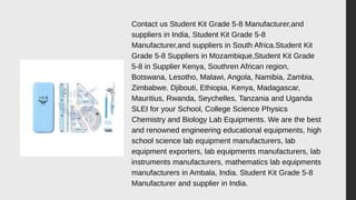 Contact us Student Kit Grade 5-8 Manufacturer,and
suppliers in India, Student Kit Grade 5-8
Manufacturer,and suppliers in South Africa.Student Kit
Grade 5-8 Suppliers in Mozambique,Student Kit Grade
5-8 in Supplier Kenya, Southren African region,
Botswana, Lesotho, Malawi, Angola, Namibia, Zambia,
Zimbabwe. Djibouti, Ethiopia, Kenya, Madagascar,
Mauritius, Rwanda, Seychelles, Tanzania and Uganda
SLEI for your School, College Science Physics
Chemistry and Biology Lab Equipments. We are the best
and renowned engineering educational equipments, high
school science lab equipment manufacturers, lab
equipment exporters, lab equipments manufacturers, lab
instruments manufacturers, mathematics lab equipments
manufacturers in Ambala, India. Student Kit Grade 5-8
Manufacturer and supplier in India.
 