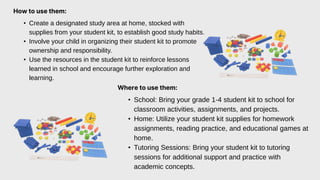 How to use them:
• Create a designated study area at home, stocked with
supplies from your student kit, to establish good study habits.
• Involve your child in organizing their student kit to promote
ownership and responsibility.
• Use the resources in the student kit to reinforce lessons
learned in school and encourage further exploration and
learning.
Where to use them:
• School: Bring your grade 1-4 student kit to school for
classroom activities, assignments, and projects.
• Home: Utilize your student kit supplies for homework
assignments, reading practice, and educational games at
home.
• Tutoring Sessions: Bring your student kit to tutoring
sessions for additional support and practice with
academic concepts.
 