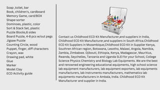 Soap ,toilet, bar
Book, children's, cardboard
Memory Game, card/BOX
Shape-sorter
Dominoes, plastic, color
Sort & Stack Set, plastic
Puzzle Blocks,6 sides
Board Puzzle, 4-8 pcs w/out pegs
Jigsaw Puzzle
Counting Circle, wood
Puppet, finger, diff characters
Crayon, wax
Drawing pad, white
Glue
Marker
Model Clay
ECD Activity guide
Contact us Childhood ECD Kit Manufacturer,and suppliers in India,
Childhood ECD Kit Manufacturer,and suppliers in South Africa.Childhood
ECD Kit Suppliers in Mozambique,Childhood ECD Kit in Supplier Kenya,
Southren African region, Botswana, Lesotho, Malawi, Angola, Namibia,
Zambia, Zimbabwe. Djibouti, Ethiopia, Kenya, Madagascar, Mauritius,
Rwanda, Seychelles, Tanzania and Uganda SLEI for your School, College
Science Physics Chemistry and Biology Lab Equipments. We are the best
and renowned engineering educational equipments, high school science
lab equipment manufacturers, lab equipment exporters, lab equipments
manufacturers, lab instruments manufacturers, mathematics lab
equipments manufacturers in Ambala, India. Childhood ECD Kit
Manufacturer and supplier in India.
 