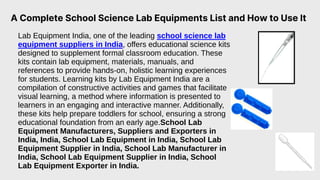 A Complete School Science Lab Equipments List and How to Use It
Lab Equipment India, one of the leading school science lab
equipment suppliers in India, offers educational science kits
designed to supplement formal classroom education. These
kits contain lab equipment, materials, manuals, and
references to provide hands-on, holistic learning experiences
for students. Learning kits by Lab Equipment India are a
compilation of constructive activities and games that facilitate
visual learning, a method where information is presented to
learners in an engaging and interactive manner. Additionally,
these kits help prepare toddlers for school, ensuring a strong
educational foundation from an early age.School Lab
Equipment Manufacturers, Suppliers and Exporters in
India, India, School Lab Equipment in India, School Lab
Equipment Supplier in India, School Lab Manufacturer in
India, School Lab Equipment Supplier in India, School
Lab Equipment Exporter in India.
 