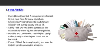 1. First Aid Kit:
• Every Home Essential: A comprehensive first aid
kit is a must-have for every household.
• Emergency Preparedness: Be ready for any
situation with our top-quality first aid kit.
• Safety First: Our first aid kit contains all the
essentials for minor injuries and emergencies.
• Portable and Convenient: The compact design
makes it easy to store in your home, car, or
backpack.
• Peace of Mind: Rest easy knowing you have the
tools to handle unexpected accidents.
 