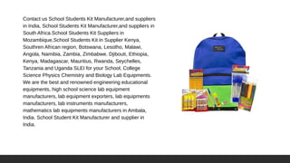 Contact us School Students Kit Manufacturer,and suppliers
in India, School Students Kit Manufacturer,and suppliers in
South Africa.School Students Kit Suppliers in
Mozambique,School Students Kit in Supplier Kenya,
Southren African region, Botswana, Lesotho, Malawi,
Angola, Namibia, Zambia, Zimbabwe. Djibouti, Ethiopia,
Kenya, Madagascar, Mauritius, Rwanda, Seychelles,
Tanzania and Uganda SLEI for your School, College
Science Physics Chemistry and Biology Lab Equipments.
We are the best and renowned engineering educational
equipments, high school science lab equipment
manufacturers, lab equipment exporters, lab equipments
manufacturers, lab instruments manufacturers,
mathematics lab equipments manufacturers in Ambala,
India. School Student Kit Manufacturer and supplier in
India.
 