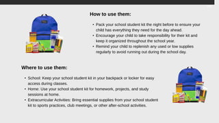 How to use them:
• Pack your school student kit the night before to ensure your
child has everything they need for the day ahead.
• Encourage your child to take responsibility for their kit and
keep it organized throughout the school year.
• Remind your child to replenish any used or low supplies
regularly to avoid running out during the school day.
Where to use them:
• School: Keep your school student kit in your backpack or locker for easy
access during classes.
• Home: Use your school student kit for homework, projects, and study
sessions at home.
• Extracurricular Activities: Bring essential supplies from your school student
kit to sports practices, club meetings, or other after-school activities.
 