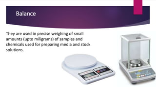 Balance
They are used in precise weighing of small
amounts (upto miligrams) of samples and
chemicals used for preparing media and stock
solutions.
 
