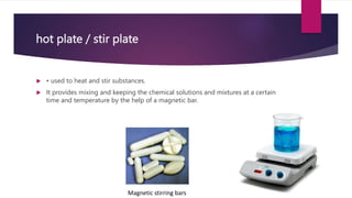 hot plate / stir plate
 • used to heat and stir substances.
 It provides mixing and keeping the chemical solutions and mixtures at a certain
time and temperature by the help of a magnetic bar.
Magnetic stirring bars
 