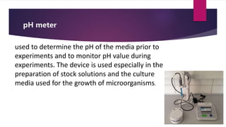 pH meter
used to determine the pH of the media prior to
experiments and to monitor pH value during
experiments. The device is used especially in the
preparation of stock solutions and the culture
media used for the growth of microorganisms.
 