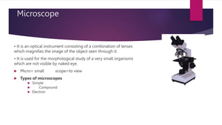 Microscope
• It is an optical instrument consisting of a combination of lenses
which magnifies the image of the object seen through it.
• It is used for the morphological study of a very small organisms
which are not visible by naked eye.
 Micro= small scope=to view
 Types of microscopes
 Simple
 Compound
 Electron
 