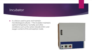 Incubator
 Is a device used to grow and maintain
microbiological cultures. • The incubator maintains
optimal temperature, humidity and other
conditions such as the carbon dioxide (CO2 ) and
oxygen content of the atmosphere inside.
 