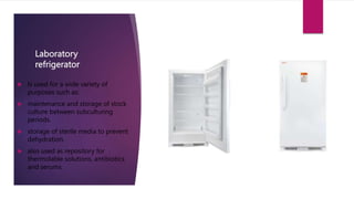 Laboratory
refrigerator
 Is used for a wide variety of
purposes such as:
 maintenance and storage of stock
culture between subculturing
periods.
 storage of sterile media to prevent
dehydration.
 also used as repository for
thermolable solutions, antibiotics
and serums.
 