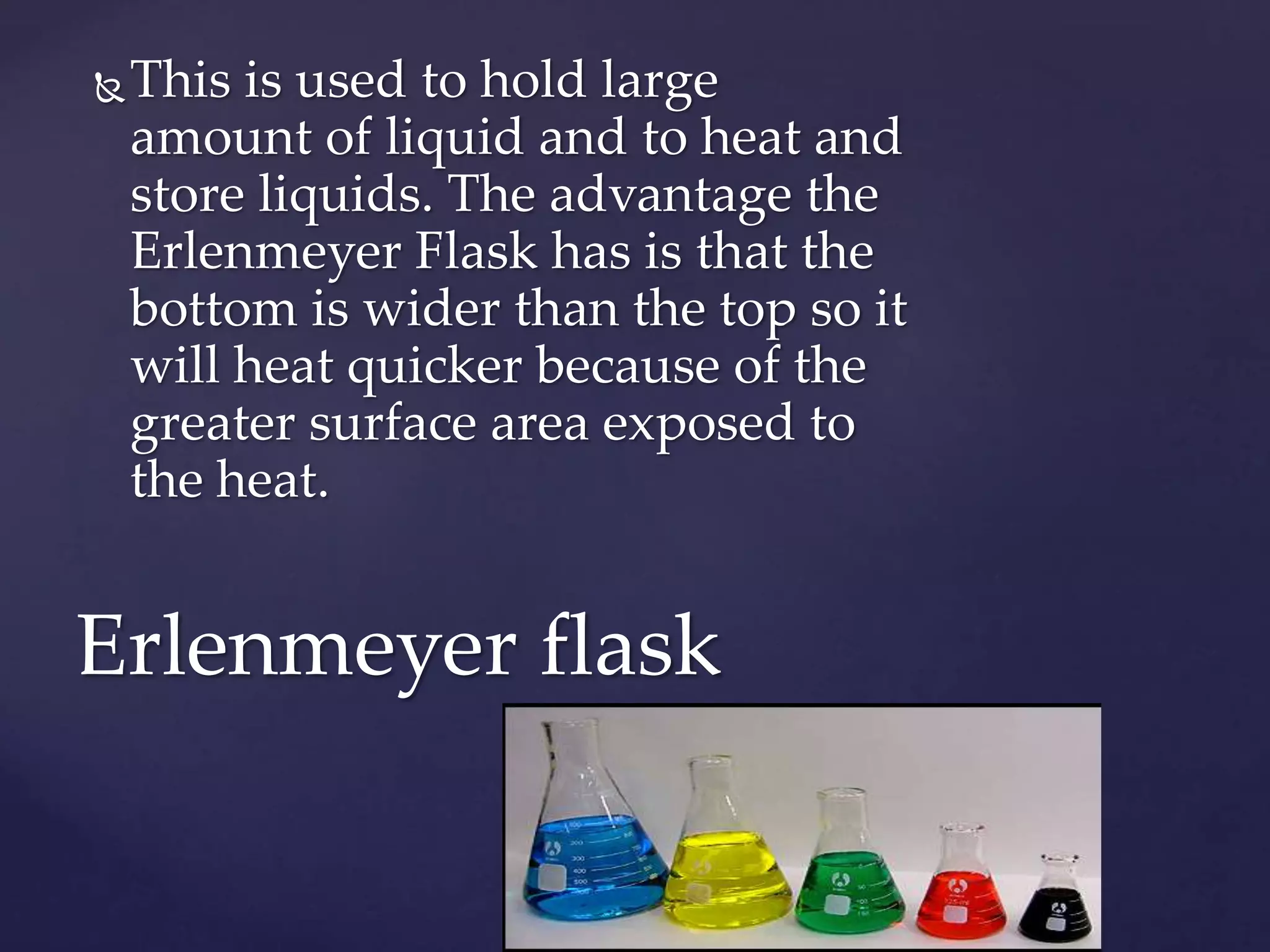 This is used to hold large 
amount of liquid and to heat and 
store liquids. The advantage the 
Erlenmeyer Flask has is that the 
bottom is wider than the top so it 
will heat quicker because of the 
greater surface area exposed to 
the heat. 
Erlenmeyer flask 
 