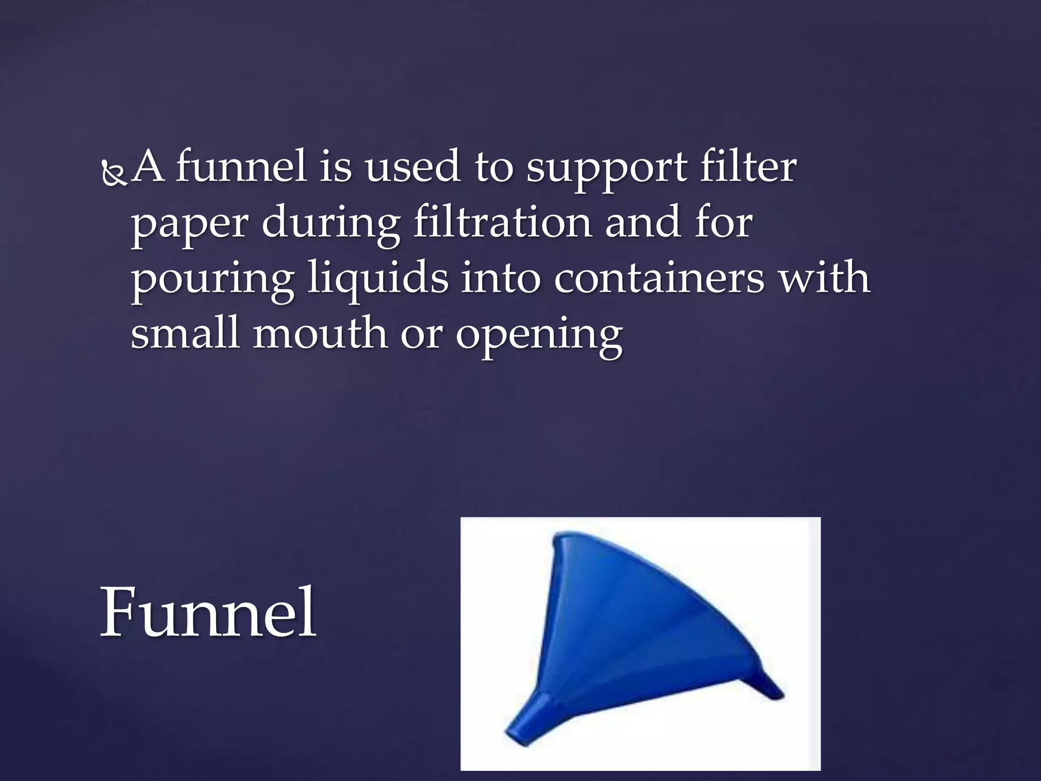 A funnel is used to support filter 
paper during filtration and for 
pouring liquids into containers with 
small mouth or opening 
Funnel 
 
