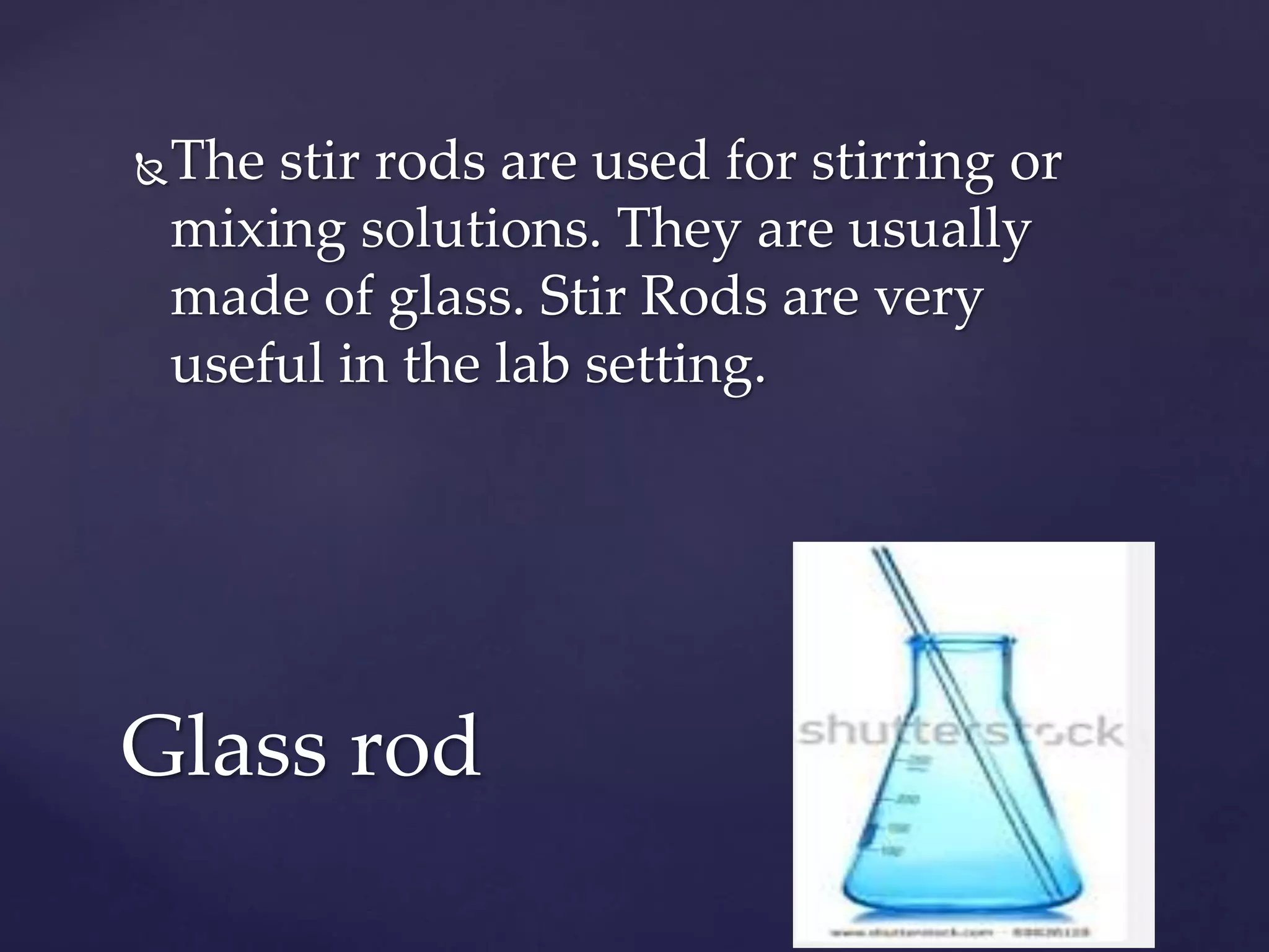 The stir rods are used for stirring or 
mixing solutions. They are usually 
made of glass. Stir Rods are very 
useful in the lab setting. 
Glass rod 
 