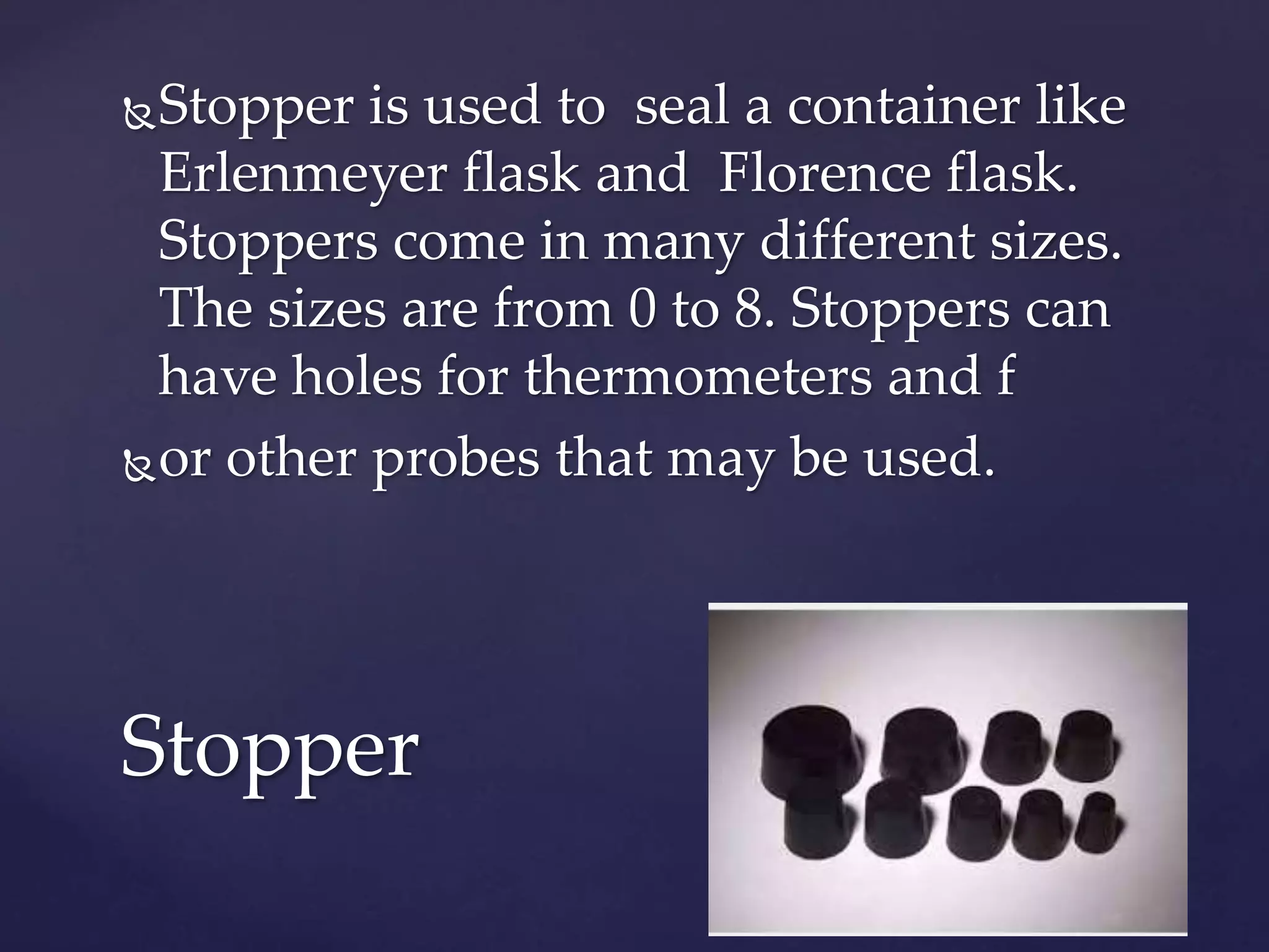 Stopper is used to seal a container like 
Erlenmeyer flask and Florence flask. 
Stoppers come in many different sizes. 
The sizes are from 0 to 8. Stoppers can 
have holes for thermometers and f 
or other probes that may be used. 
Stopper 
 
