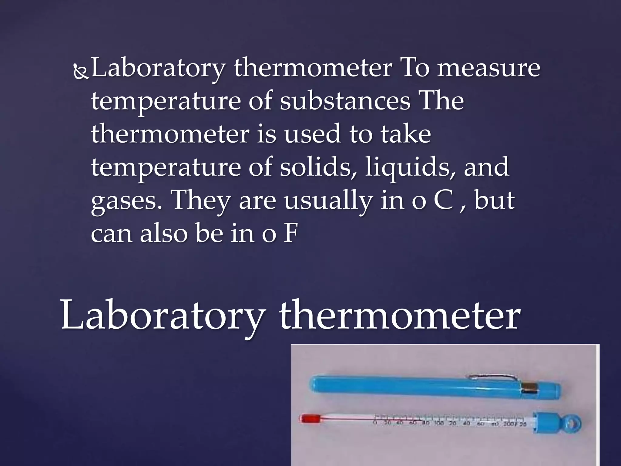Laboratory thermometer To measure 
temperature of substances The 
thermometer is used to take 
temperature of solids, liquids, and 
gases. They are usually in o C , but 
can also be in o F 
Laboratory thermometer 
 