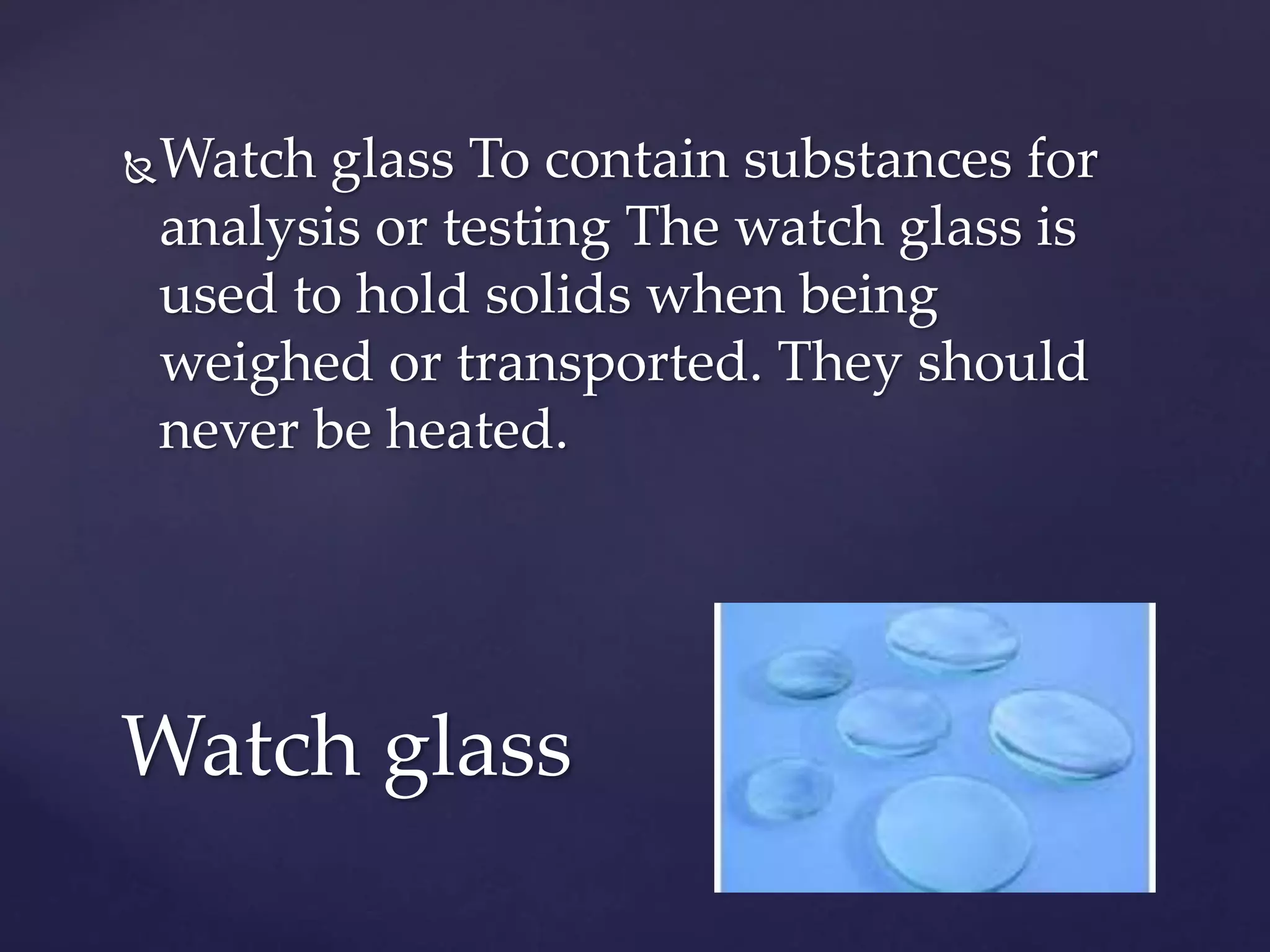 Watch glass To contain substances for 
analysis or testing The watch glass is 
used to hold solids when being 
weighed or transported. They should 
never be heated. 
Watch glass 
 
