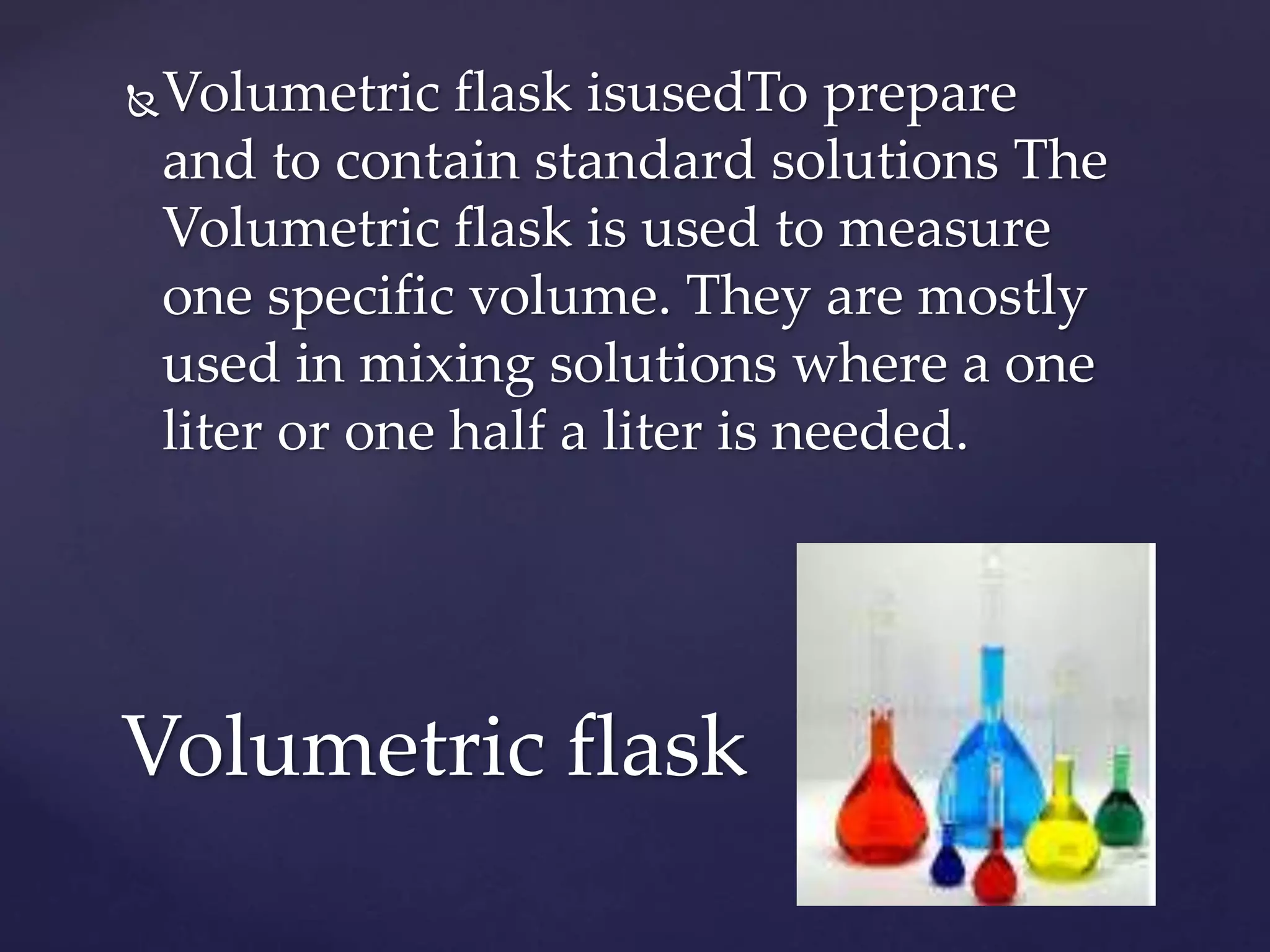 Volumetric flask isusedTo prepare 
and to contain standard solutions The 
Volumetric flask is used to measure 
one specific volume. They are mostly 
used in mixing solutions where a one 
liter or one half a liter is needed. 
Volumetric flask 
 