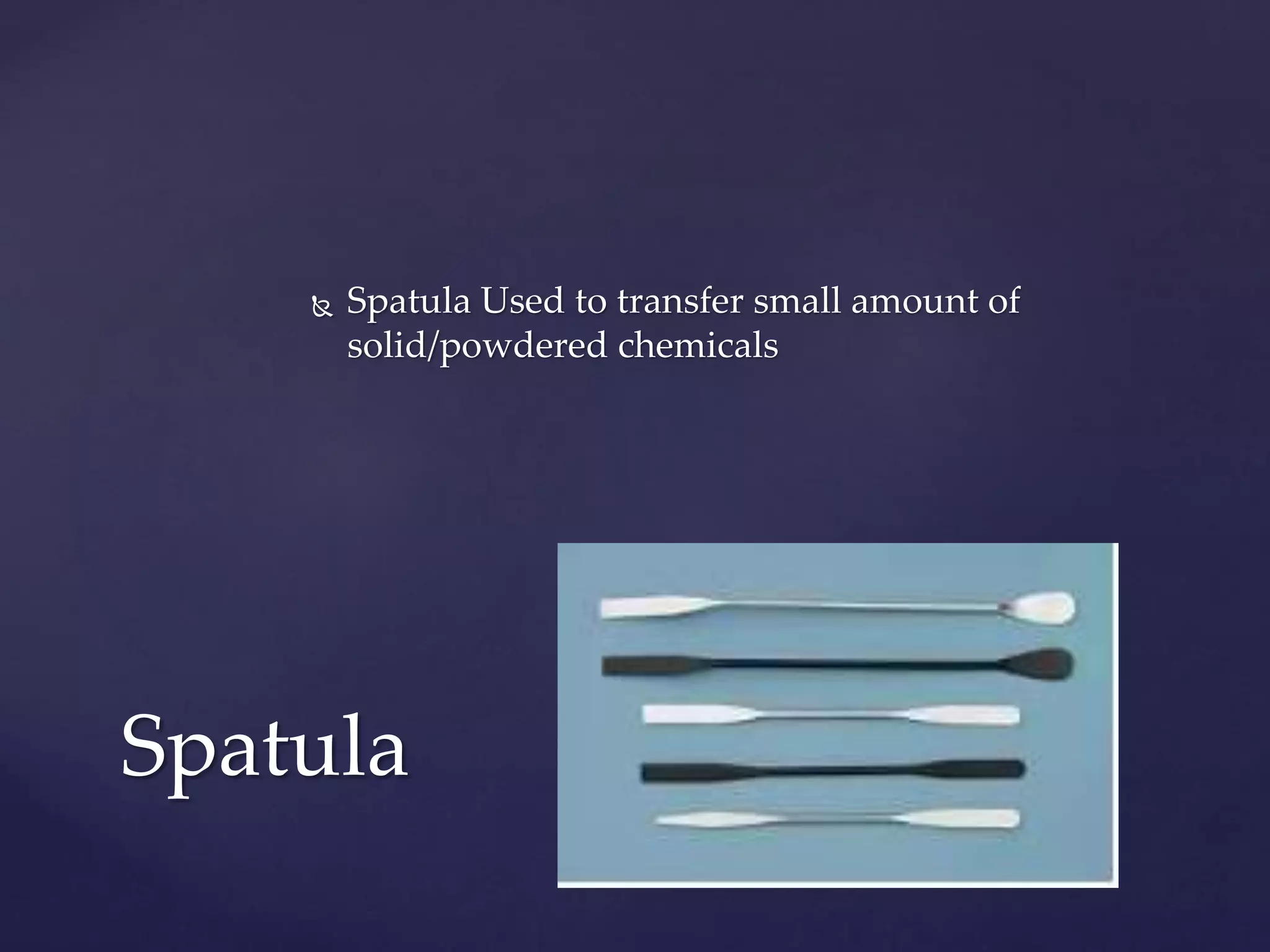  Spatula Used to transfer small amount of 
solid/powdered chemicals 
Spatula 
 