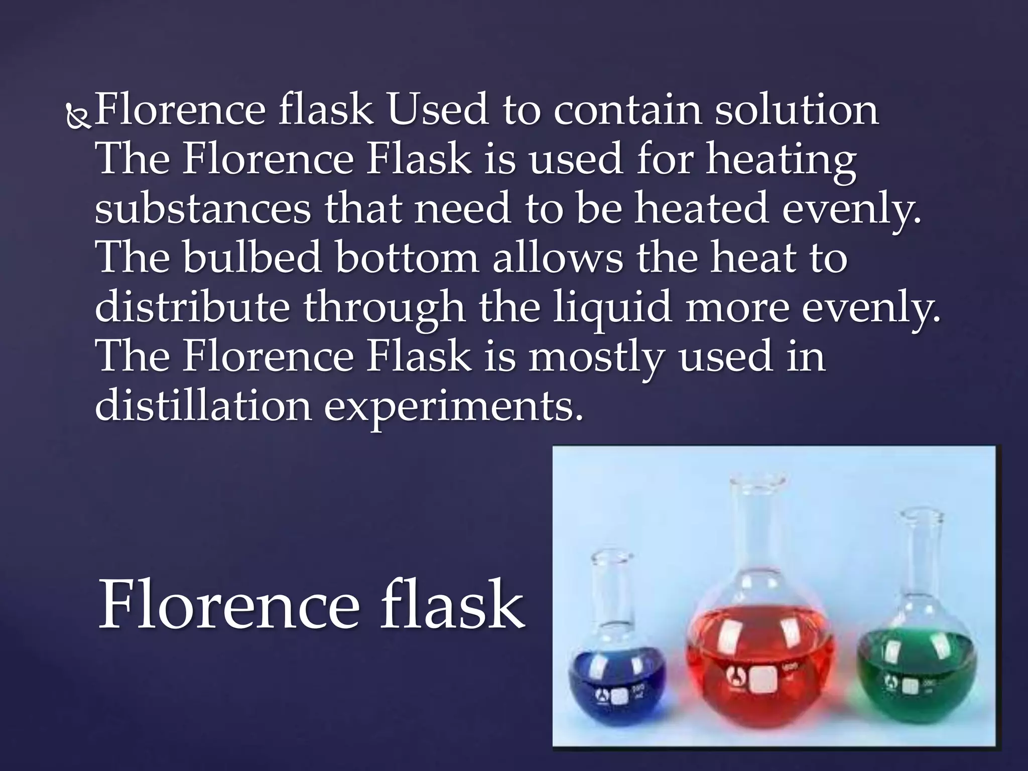 Florence flask Used to contain solution 
The Florence Flask is used for heating 
substances that need to be heated evenly. 
The bulbed bottom allows the heat to 
distribute through the liquid more evenly. 
The Florence Flask is mostly used in 
distillation experiments. 
Florence flask 
 